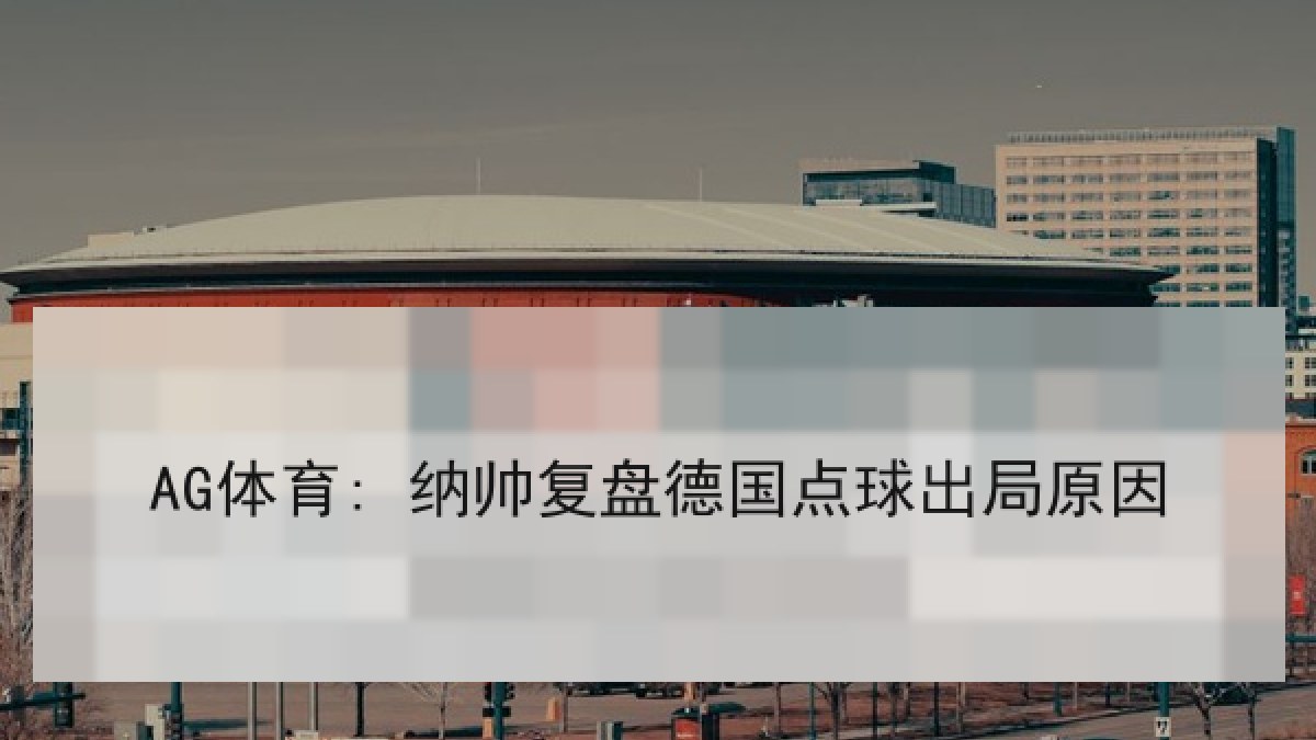 AG体育: 纳帅复盘德国点球出局原因 AG体育: 纳帅复盘德国点球出局原因